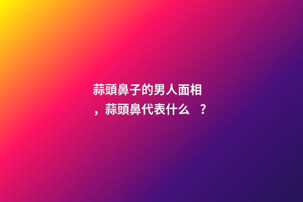 蒜頭鼻子的男人面相，蒜頭鼻代表什么？